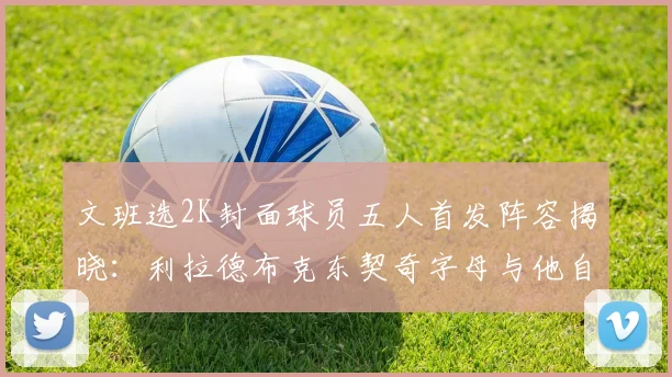 文班选2K封面球员五人首发阵容揭晓：利拉德布克东契奇字母与他自己