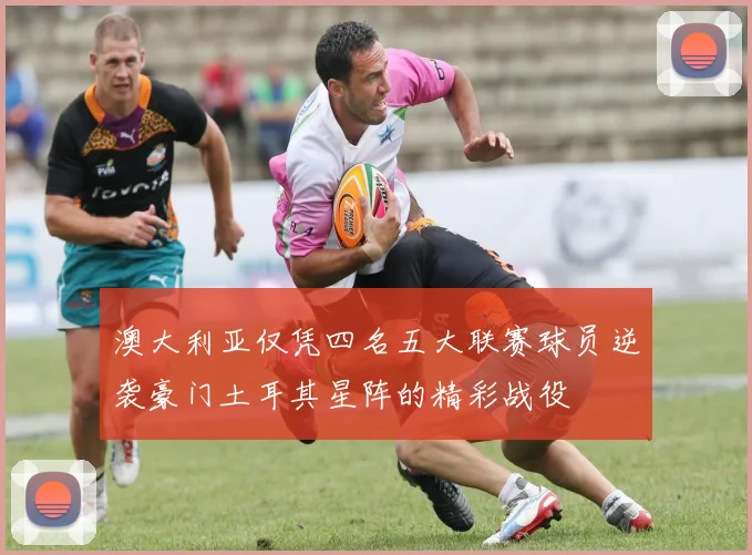 澳大利亚仅凭四名五大联赛球员逆袭豪门土耳其星阵的精彩战役