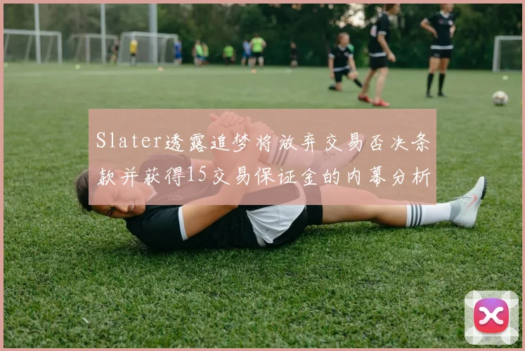 Slater透露追梦将放弃交易否决条款并获得15交易保证金的内幕分析