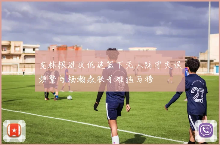克林根进攻低迷篮下无人防守失误频繁与杨瀚森联手难挡马穆