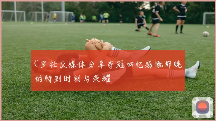 C罗社交媒体分享夺冠回忆感慨那晚的特别时刻与荣耀