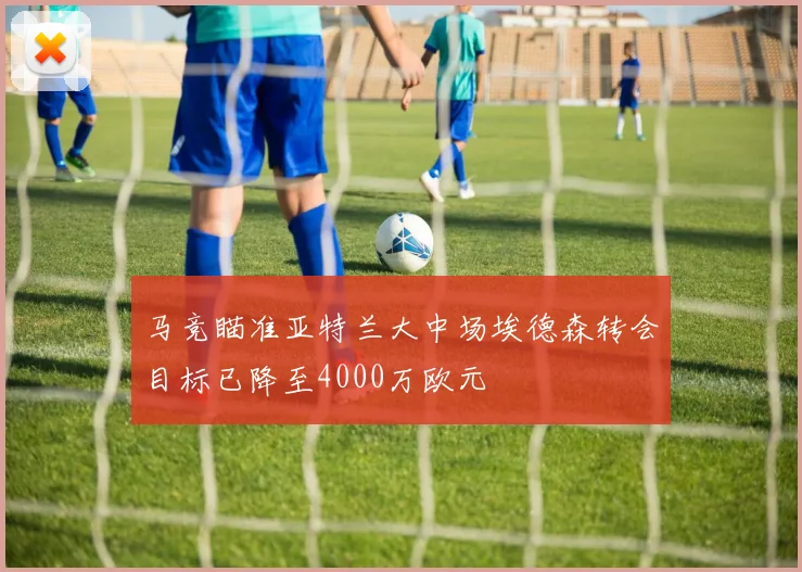 马竞瞄准亚特兰大中场埃德森转会目标已降至4000万欧元