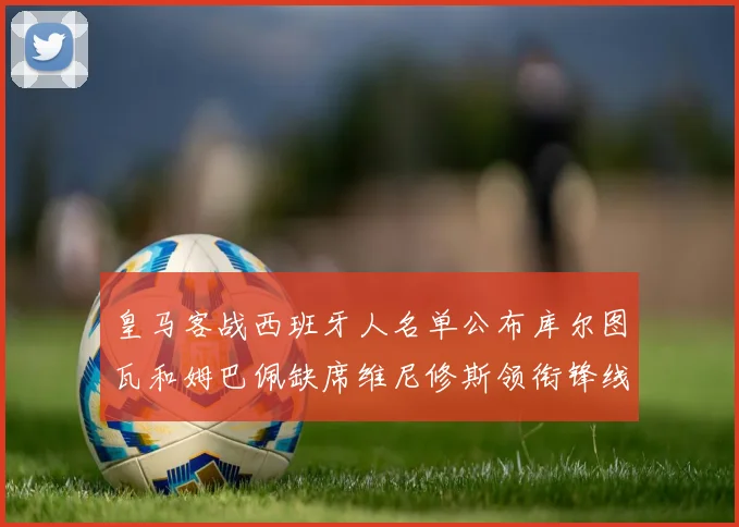 皇马客战西班牙人名单公布库尔图瓦和姆巴佩缺席维尼修斯领衔锋线阵容
