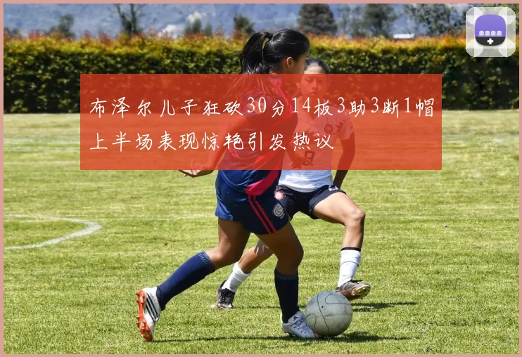 布泽尔儿子狂砍30分14板3助3断1帽上半场表现惊艳引发热议