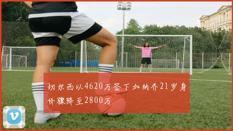 切尔西以4620万签下加纳乔21岁身价骤降至2800万