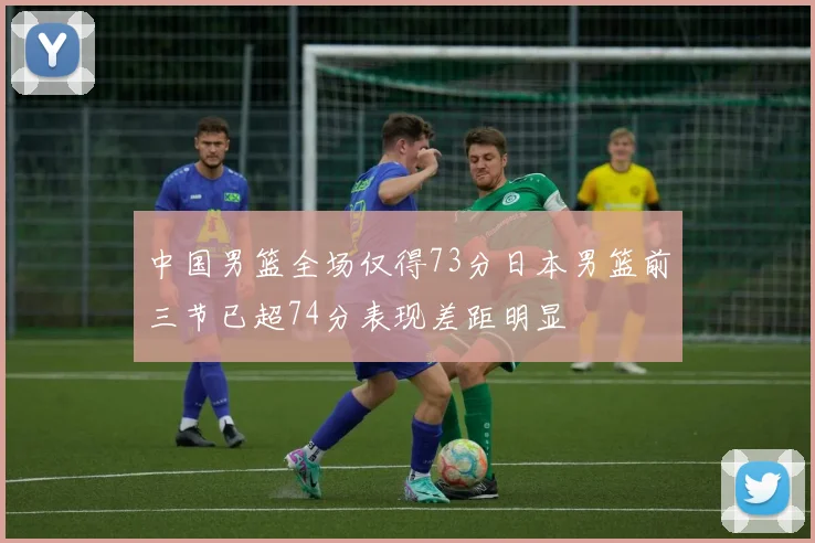 中国男篮全场仅得73分日本男篮前三节已超74分表现差距明显