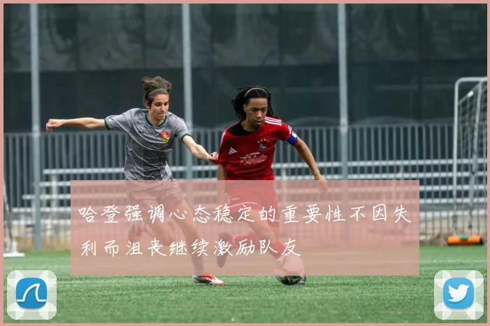 哈登强调心态稳定的重要性不因失利而沮丧继续激励队友