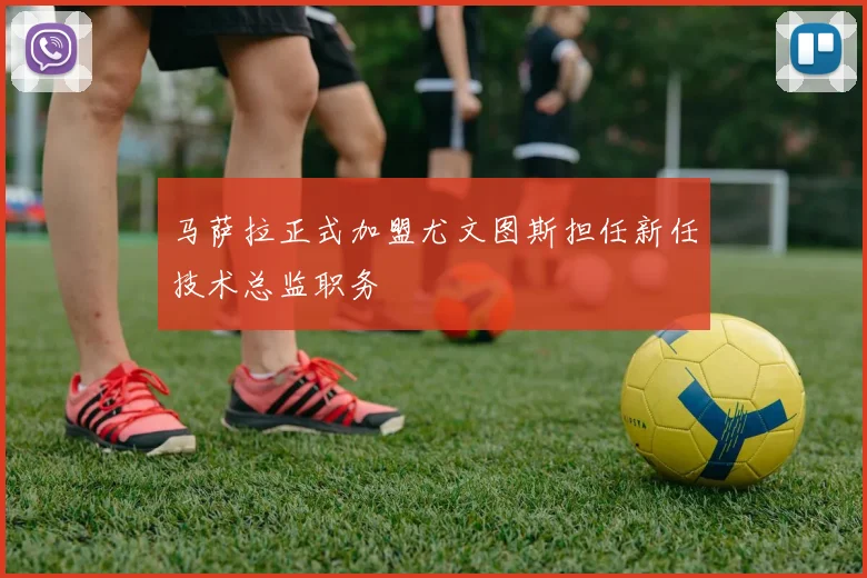 马萨拉正式加盟尤文图斯担任新任技术总监职务