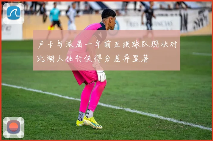卢卡与浓眉一年前互换球队现状对比湖人独行侠得分差异显著