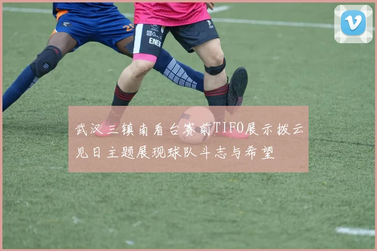 武汉三镇南看台赛前TIFO展示拨云见日主题展现球队斗志与希望