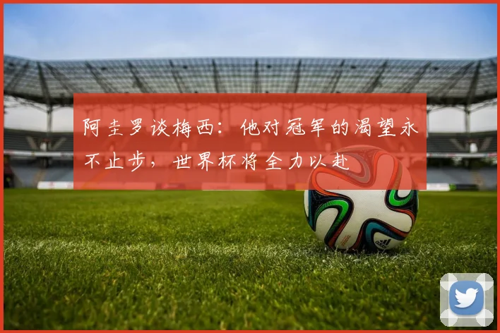阿圭罗谈梅西：他对冠军的渴望永不止步，世界杯将全力以赴