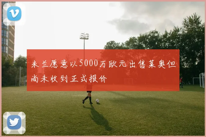 米兰愿意以5000万欧元出售莱奥但尚未收到正式报价