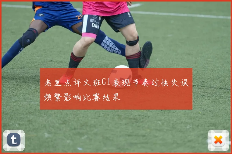 老里点评文班G1表现节奏过快失误频繁影响比赛结果