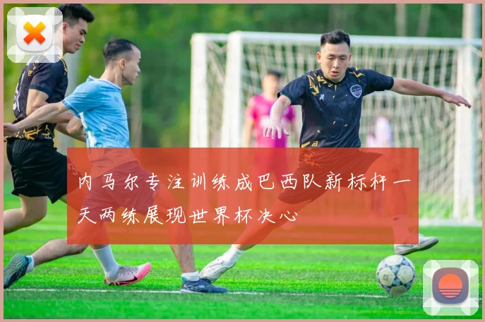 内马尔专注训练成巴西队新标杆一天两练展现世界杯决心