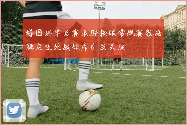 塔图姆季后赛表现抢眼常规赛数据稳定生死战缺席引发关注