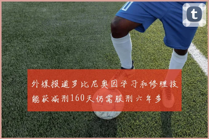 外媒报道罗比尼奥因学习和修理技能获减刑160天仍需服刑六年多