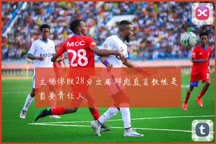 主场惨败28分出局邱彪直言教练是首要责任人
